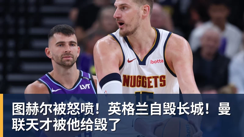 图赫尔被怒喷!英格兰自毁长城!曼联天才被他给毁了